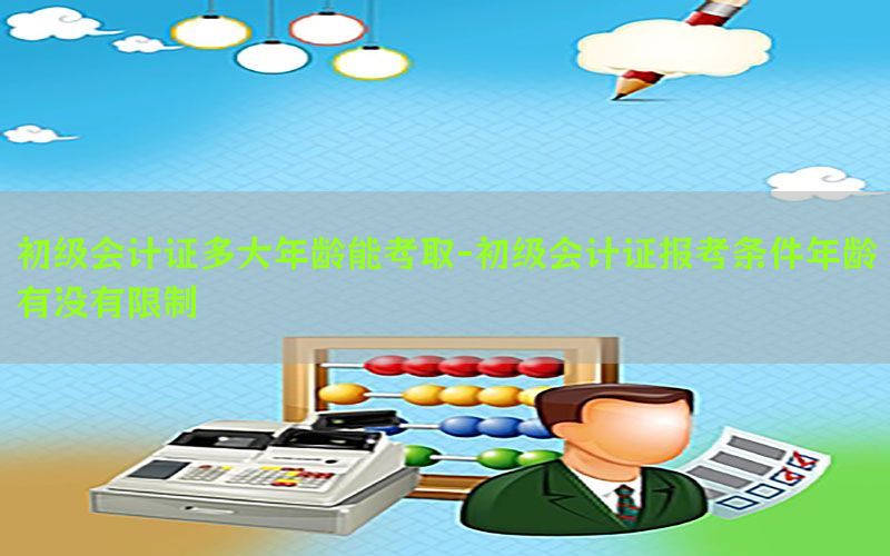初级会计证多大年龄能考取-初级会计证报考条件年龄有没有限制