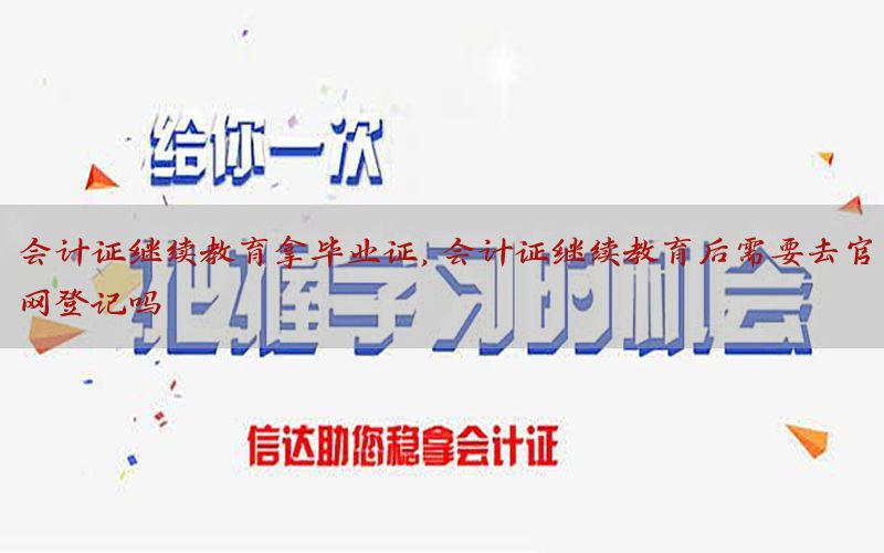 会计证继续教育拿毕业证，会计证继续教育后需要去官网登记吗