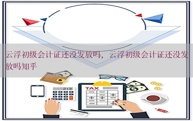 云浮初级会计证还没发放吗，云浮初级会计证还没发放吗知乎