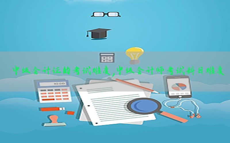 中级会计证的考试难度，中级会计师考试科目难度