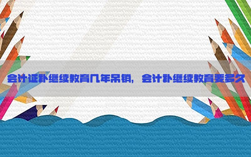 会计证补继续教育几年吊销，会计补继续教育要多久
