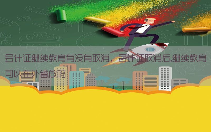 会计证继续教育有没有取消，会计证取消后,继续教育可以在外省做吗