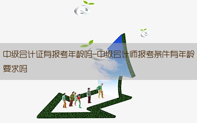 中级会计证有报考年龄吗-中级会计师报考条件有年龄要求吗