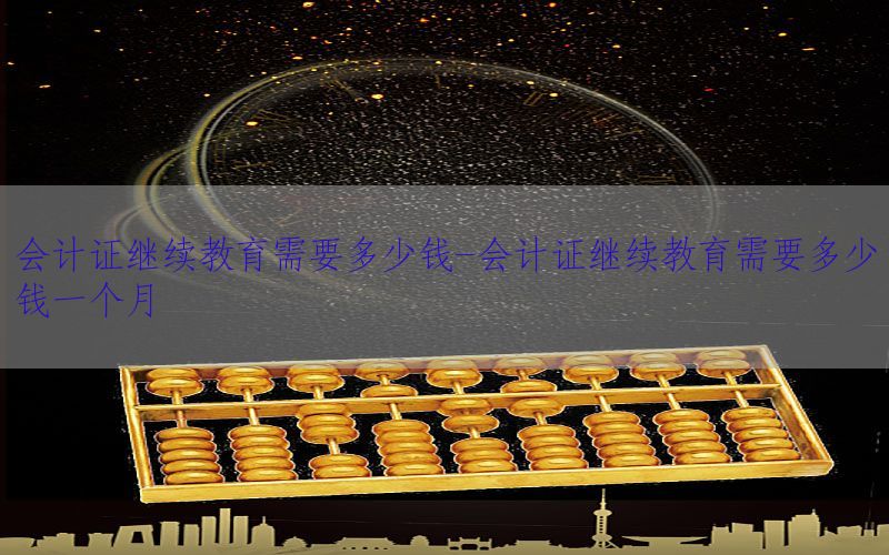 会计证继续教育需要多少钱-会计证继续教育需要多少钱一个月