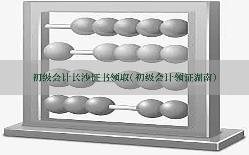 初级会计长沙证书领取（初级会计领证湖南）