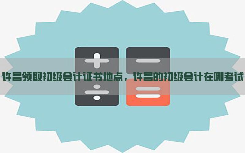 许昌领取初级会计证书地点，许昌的初级会计在哪考试