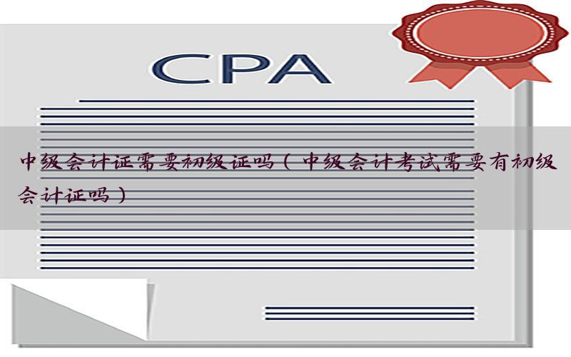 中级会计证需要初级证吗（中级会计考试需要有初级会计证吗）