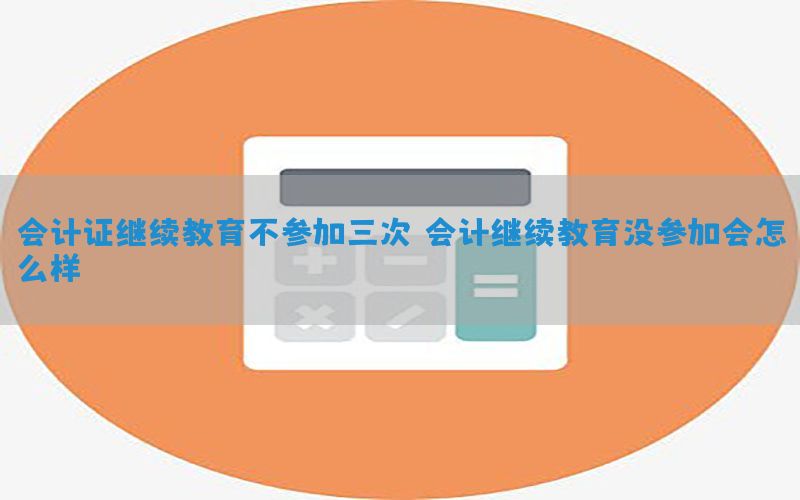会计证继续教育不参加三次（会计继续教育没参加会怎么样）