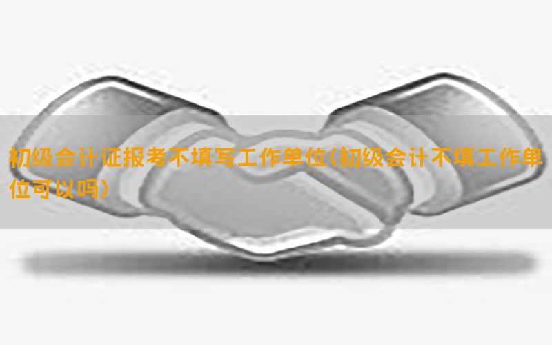 初级会计证报考不填写工作单位（初级会计不填工作单位可以吗）
