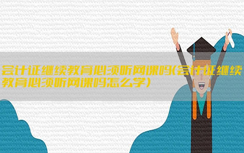 会计证继续教育必须听网课吗（会计证继续教育必须听网课吗怎么学）
