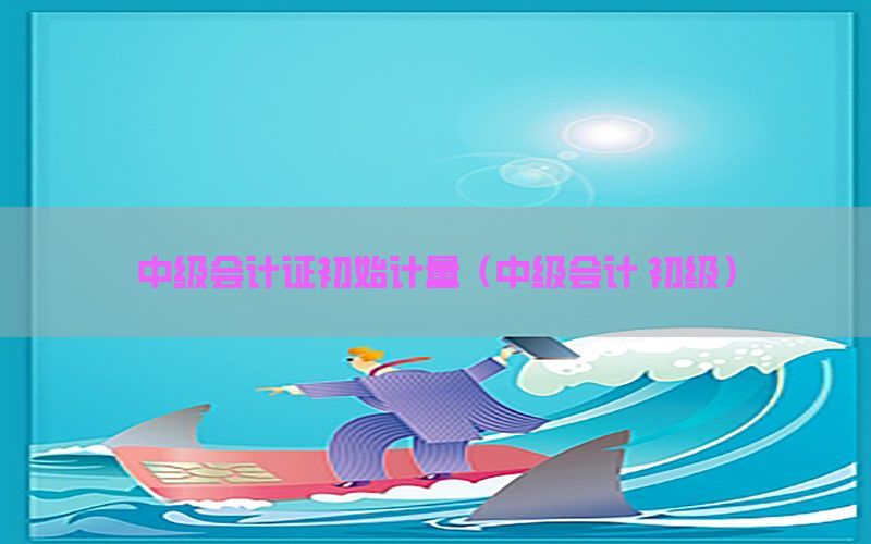 中级会计证初始计量（中级会计 初级）