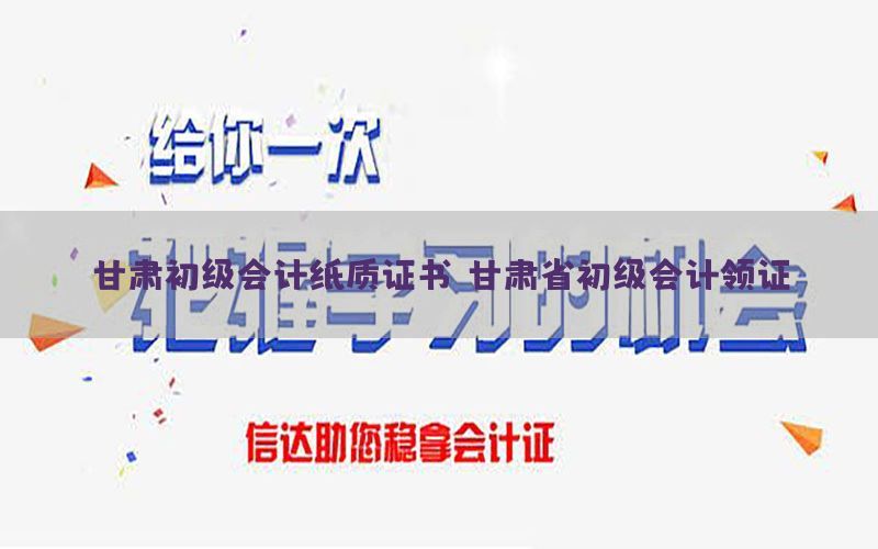 甘肃初级会计纸质证书（甘肃省初级会计领证）