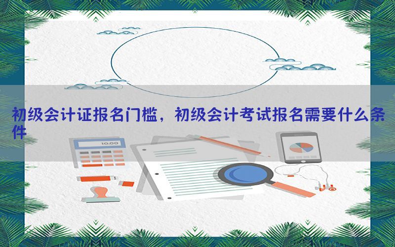 初级会计证报名门槛，初级会计考试报名需要什么条件