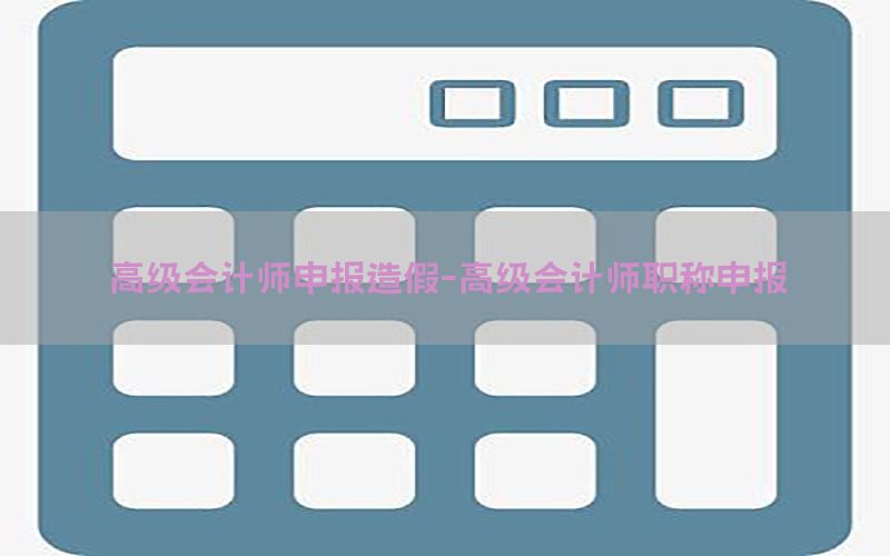 高级会计师申报造假-高级会计师职称申报