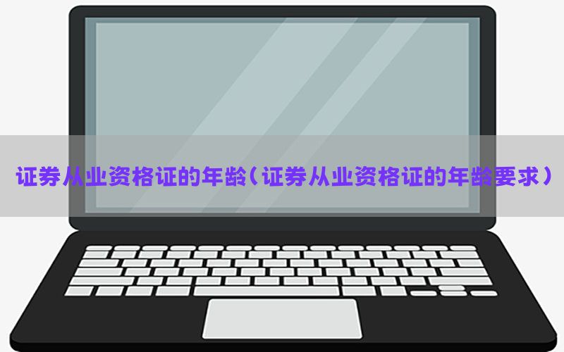 证券从业资格证的年龄（证券从业资格证的年龄要求）