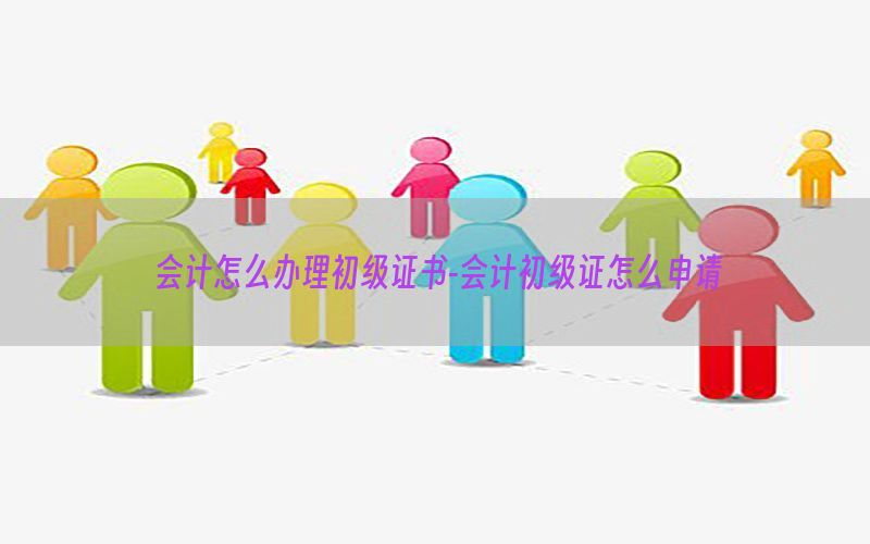 会计怎么办理初级证书-会计初级证怎么申请