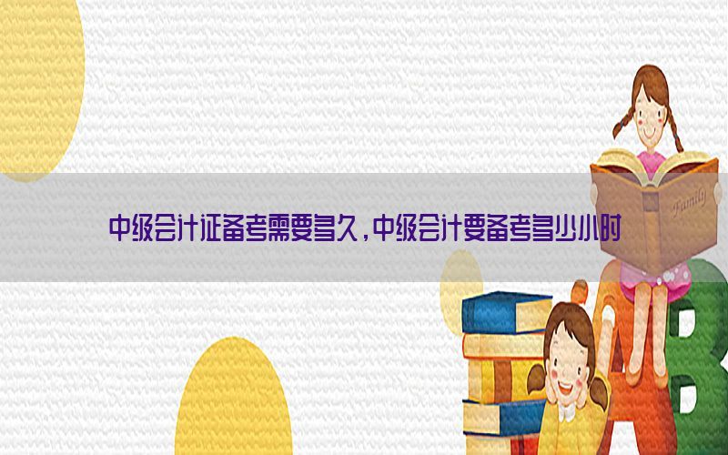 中级会计证备考需要多久，中级会计要备考多少小时