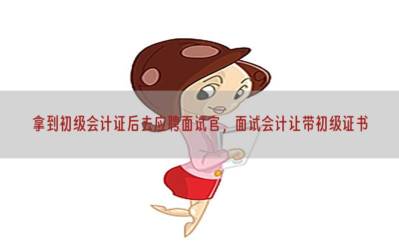拿到初级会计证后去应聘面试官，面试会计让带初级证书