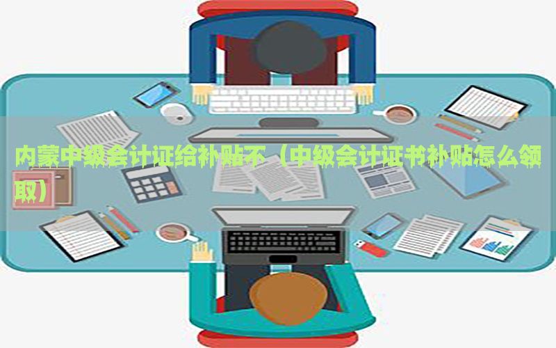 内蒙中级会计证给补贴不（中级会计证书补贴怎么领取）