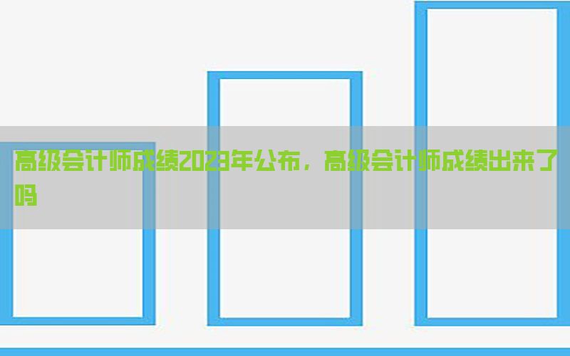 高级会计师成绩2023年公布，高级会计师成绩出来了吗