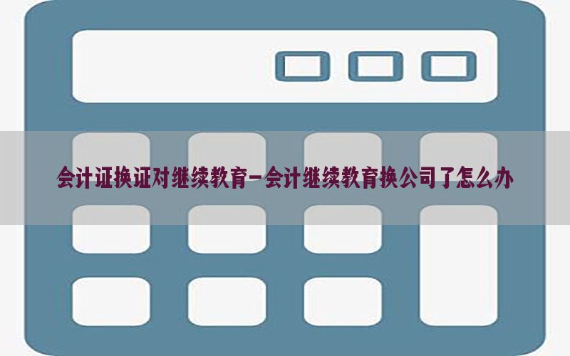 会计证换证对继续教育-会计继续教育换公司了怎么办