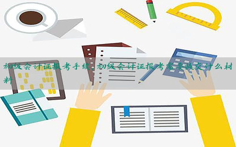 初级会计证报考手续，初级会计证报考需要提交什么材料