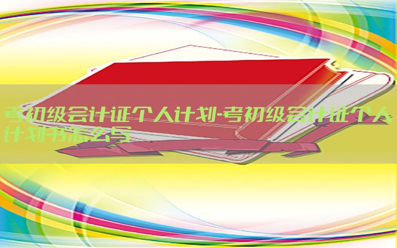 考初级会计证个人计划-考初级会计证个人计划书怎么写