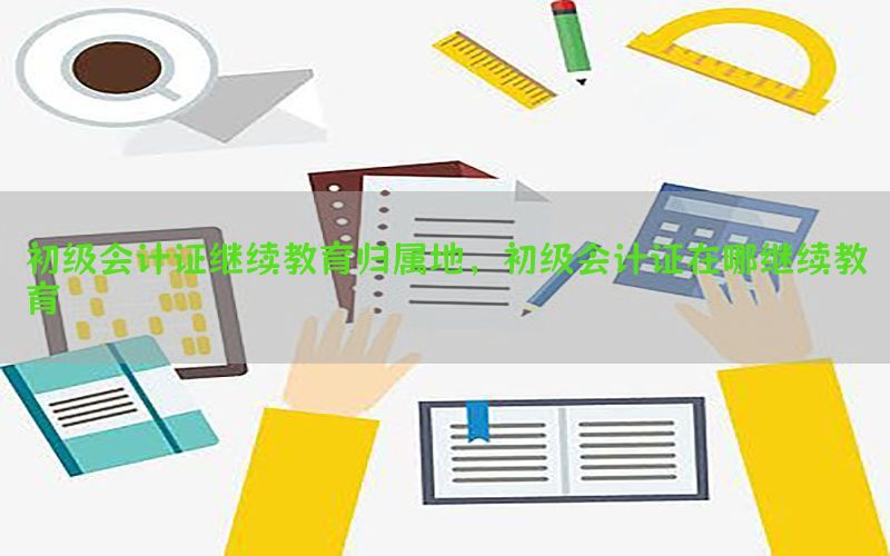 初级会计证继续教育归属地，初级会计证在哪继续教育