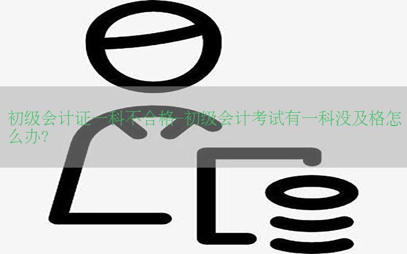 初级会计证一科不合格-初级会计考试有一科没及格怎么办?