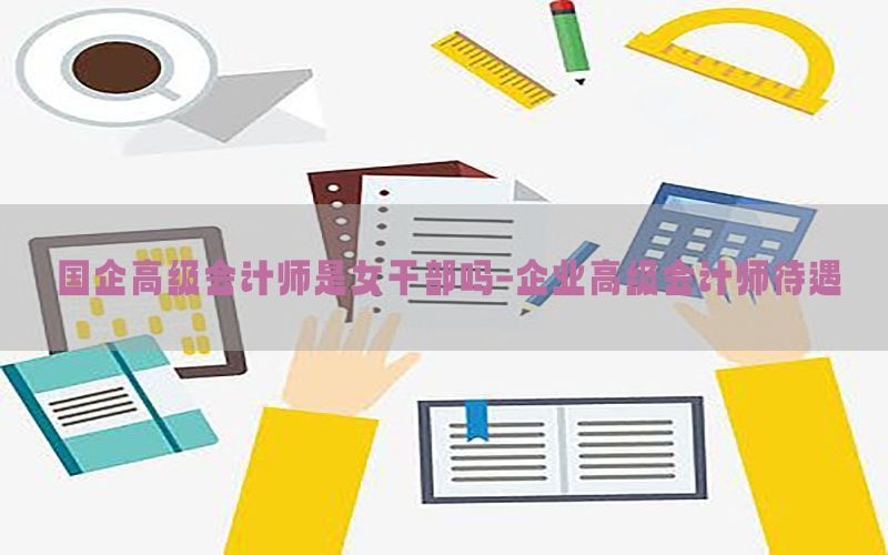 国企高级会计师是女干部吗-企业高级会计师待遇