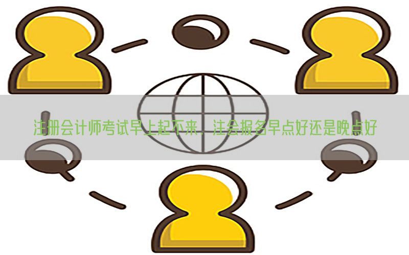 注册会计师考试早上起不来，注会报名早点好还是晚点好
