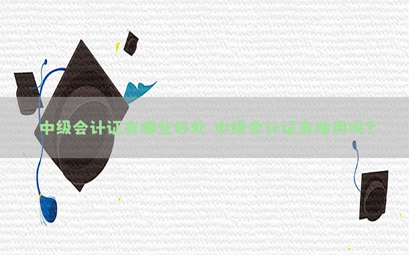 中级会计证有哪些好处，中级会计证有啥用吗?