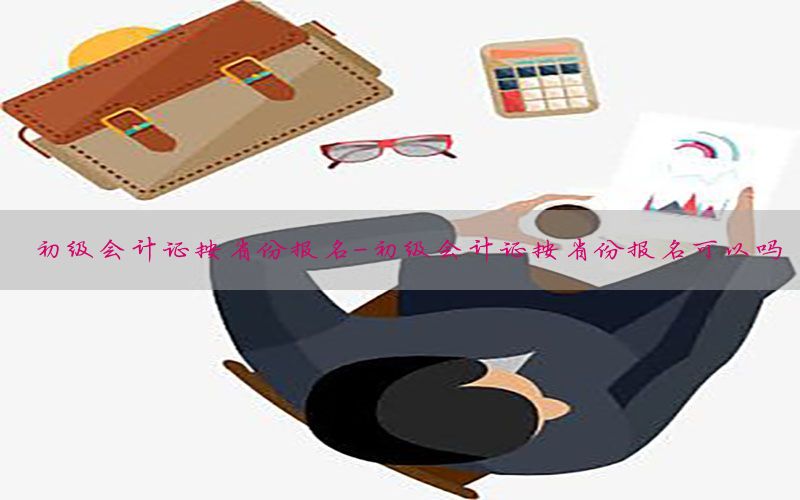 初级会计证按省份报名-初级会计证按省份报名可以吗