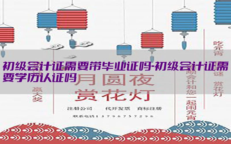 初级会计证需要带毕业证吗-初级会计证需要学历认证吗