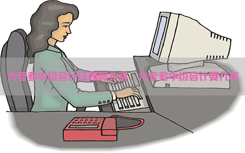 大专考中级会计证难吗北京，大专考中级会计要几年