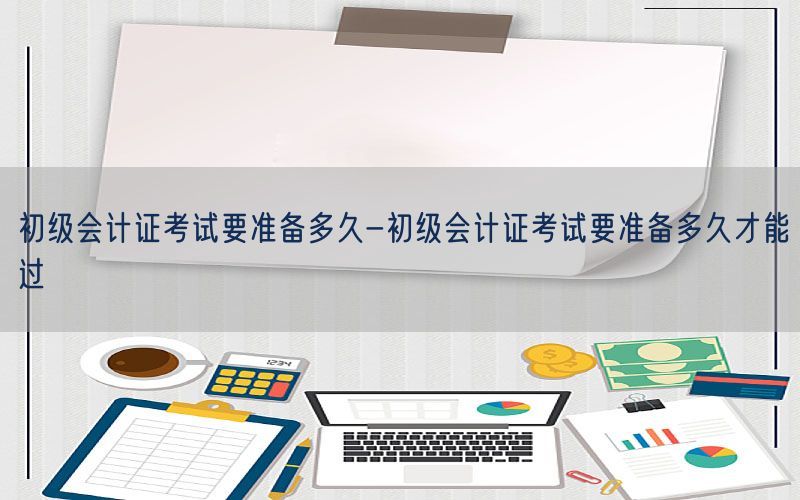 初级会计证考试要准备多久-初级会计证考试要准备多久才能过