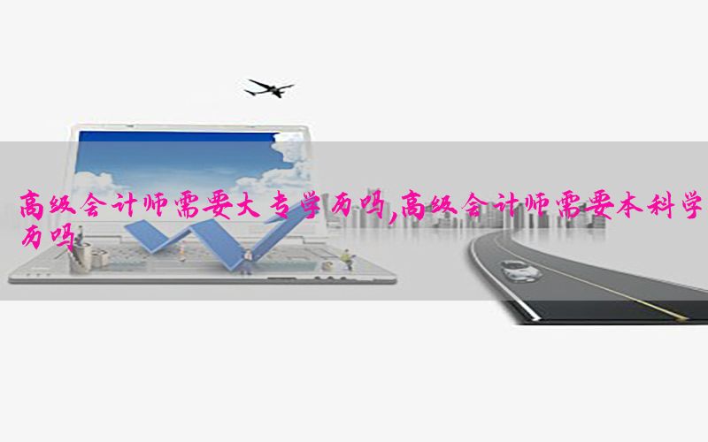 高级会计师需要大专学历吗，高级会计师需要本科学历吗