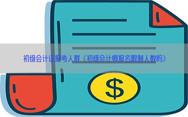 初级会计证报考人群（初级会计师报名限制人数吗）