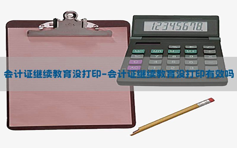 会计证继续教育没打印-会计证继续教育没打印有效吗