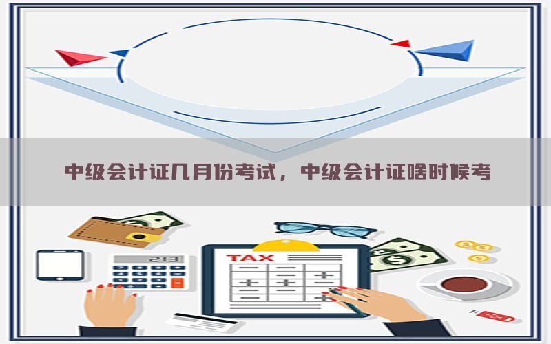 中级会计证几月份考试，中级会计证啥时候考