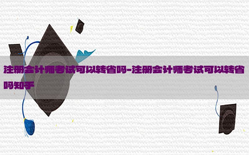 注册会计师考试可以转省吗-注册会计师考试可以转省吗知乎