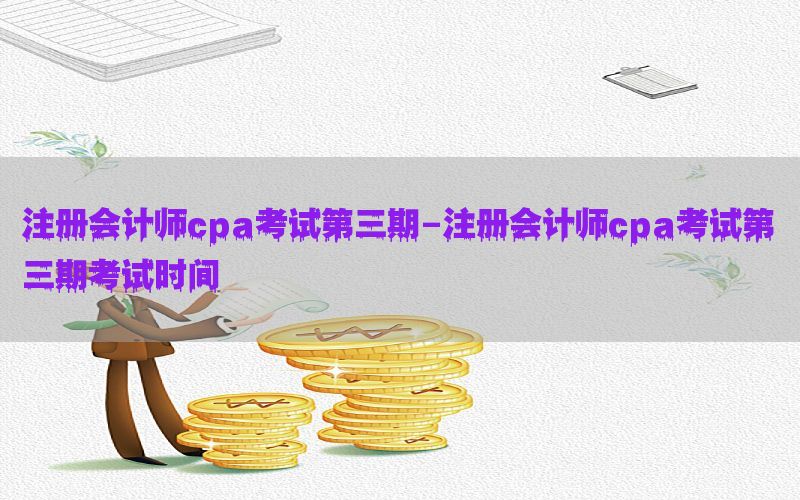 注册会计师cpa考试第三期-注册会计师cpa考试第三期考试时间