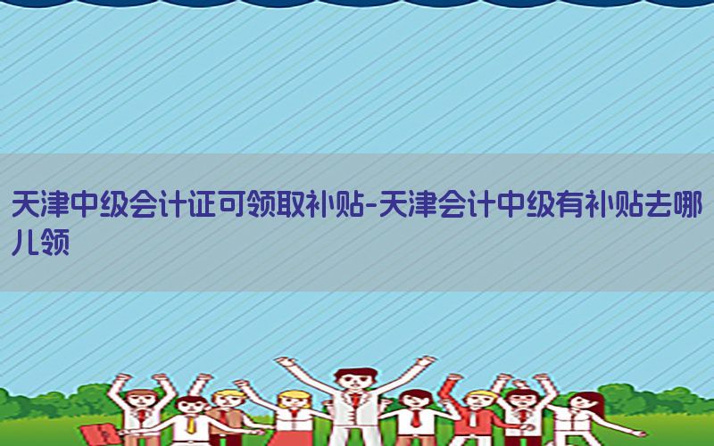 天津中级会计证可领取补贴-天津会计中级有补贴去哪儿领