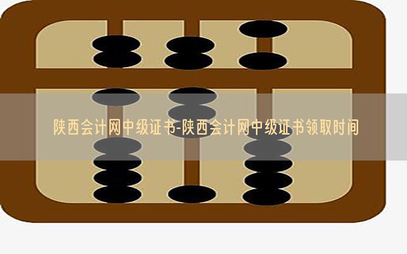 陕西会计网中级证书-陕西会计网中级证书领取时间