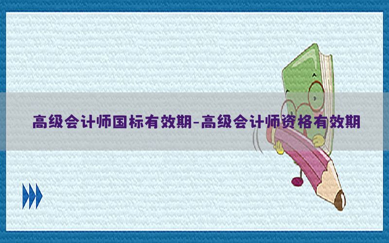 高级会计师国标有效期-高级会计师资格有效期