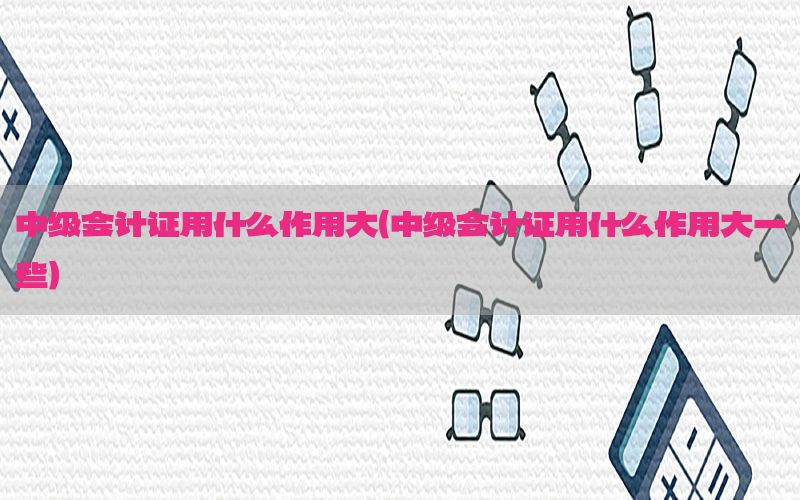 中级会计证用什么作用大（中级会计证用什么作用大一些）