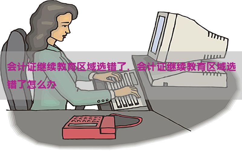会计证继续教育区域选错了，会计证继续教育区域选错了怎么办