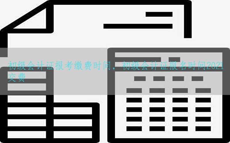 初级会计证报考缴费时间，初级会计证报名时间2021交费