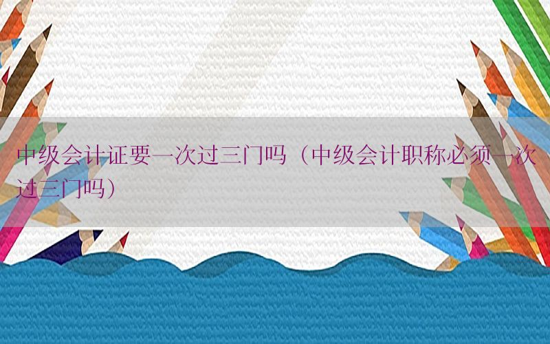 中级会计证要一次过三门吗（中级会计职称必须一次过三门吗）