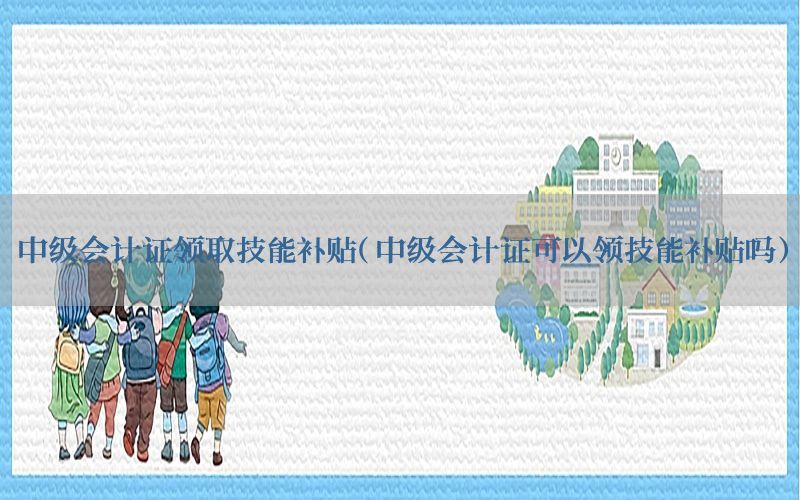 中级会计证领取技能补贴（中级会计证可以领技能补贴吗）
